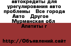 автокредиты для урегулирования авто проблемы - Все города Авто » Другое   . Мурманская обл.,Апатиты г.